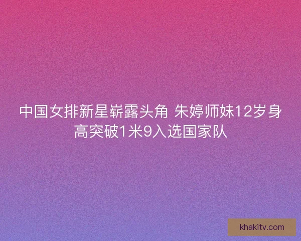 中国女排新星崭露头角 朱婷师妹12岁身高突破1米9入选国家队