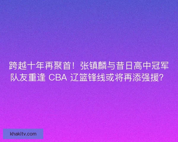 跨越十年再聚首！张镇麟与昔日高中冠军队友重逢 CBA 辽篮锋线或将再添强援？