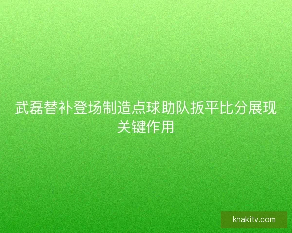 武磊替补登场制造点球助队扳平比分展现关键作用
