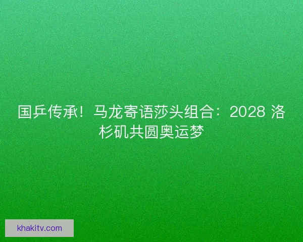国乒传承！马龙寄语莎头组合：2028 洛杉矶共圆奥运梦
