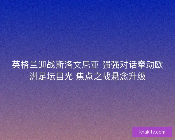 英格兰迎战斯洛文尼亚 强强对话牵动欧洲足坛目光 焦点之战悬念升级