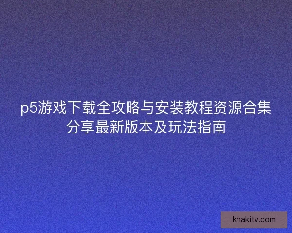 p5游戏下载全攻略与安装教程资源合集分享最新版本及玩法指南