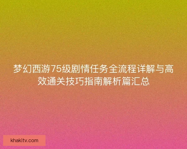 梦幻西游75级剧情任务全流程详解与高效通关技巧指南解析篇汇总