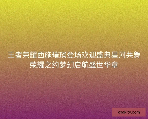 王者荣耀西施璀璨登场欢迎盛典星河共舞荣耀之约梦幻启航盛世华章