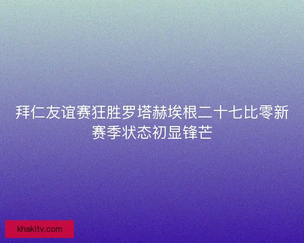 拜仁友谊赛狂胜罗塔赫埃根二十七比零新赛季状态初显锋芒