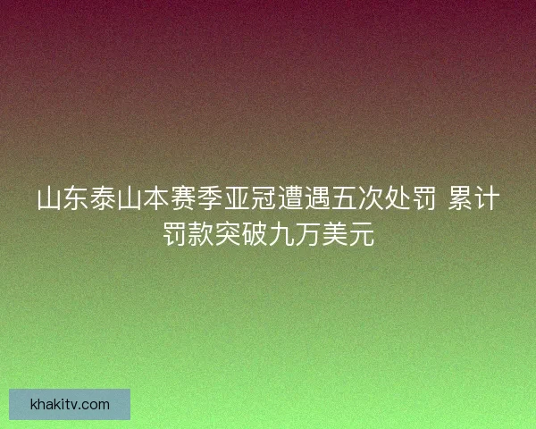 山东泰山本赛季亚冠遭遇五次处罚 累计罚款突破九万美元