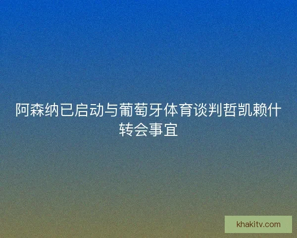 阿森纳已启动与葡萄牙体育谈判哲凯赖什转会事宜