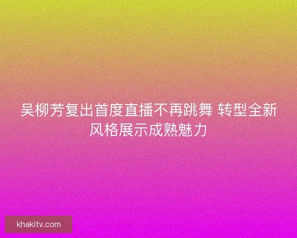 吴柳芳复出首度直播不再跳舞 转型全新风格展示成熟魅力 吴柳芳复出首度直播不再跳舞 转型全新风格展示成熟魅力
