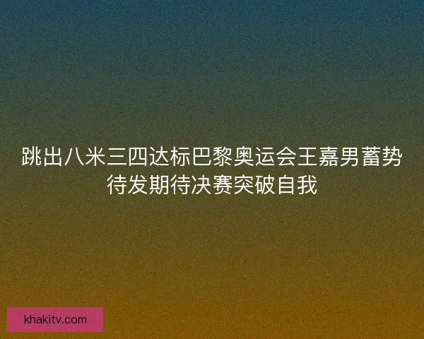 跳出八米三四达标巴黎奥运会王嘉男蓄势待发期待决赛突破自我