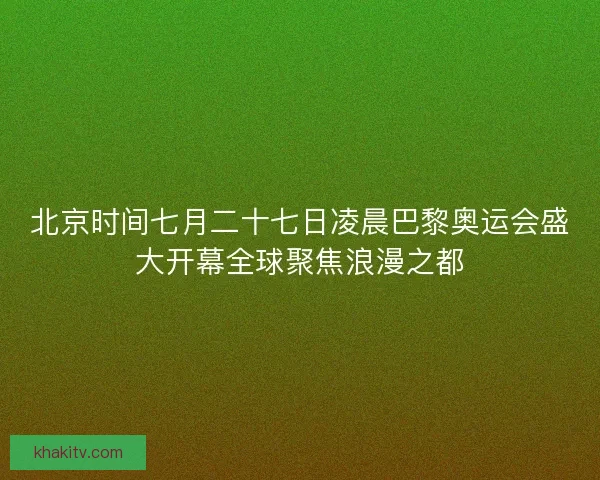 北京时间七月二十七日凌晨巴黎奥运会盛大开幕全球聚焦浪漫之都