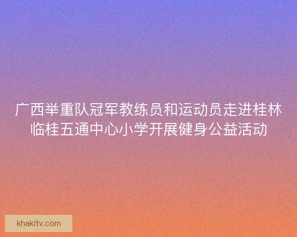 广西举重队冠军教练员和运动员走进桂林临桂五通中心小学开展健身公益活动