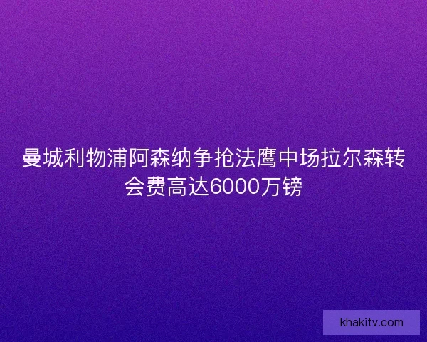 曼城利物浦阿森纳争抢法鹰中场拉尔森转会费高达6000万镑