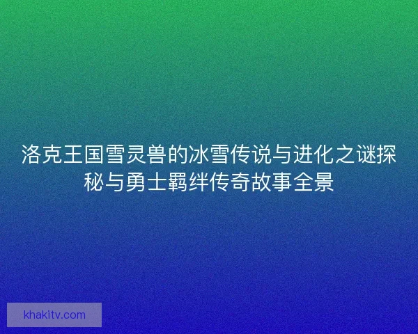 洛克王国雪灵兽的冰雪传说与进化之谜探秘与勇士羁绊传奇故事全景