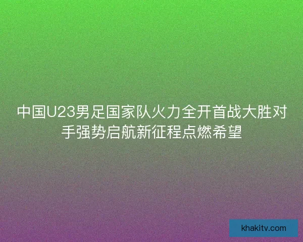 中国U23男足国家队火力全开首战大胜对手强势启航新征程点燃希望