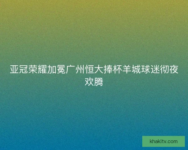 亚冠荣耀加冕广州恒大捧杯羊城球迷彻夜欢腾