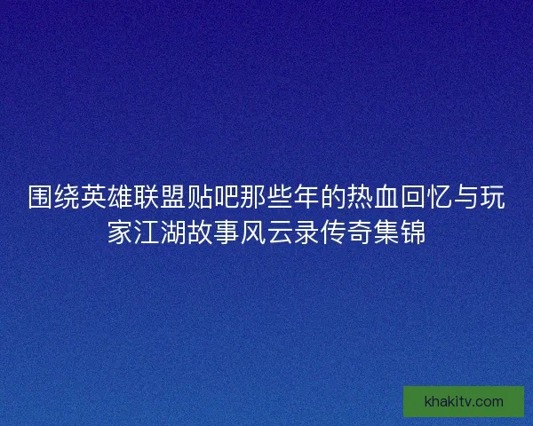 围绕英雄联盟贴吧那些年的热血回忆与玩家江湖故事风云录传奇集锦