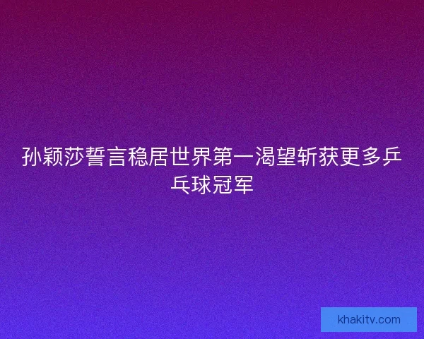孙颖莎誓言稳居世界第一渴望斩获更多乒乓球冠军