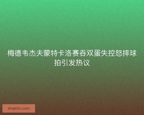 梅德韦杰夫蒙特卡洛赛吞双蛋失控怒摔球拍引发热议