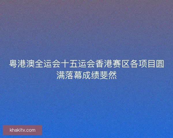 粤港澳全运会十五运会香港赛区各项目圆满落幕成绩斐然