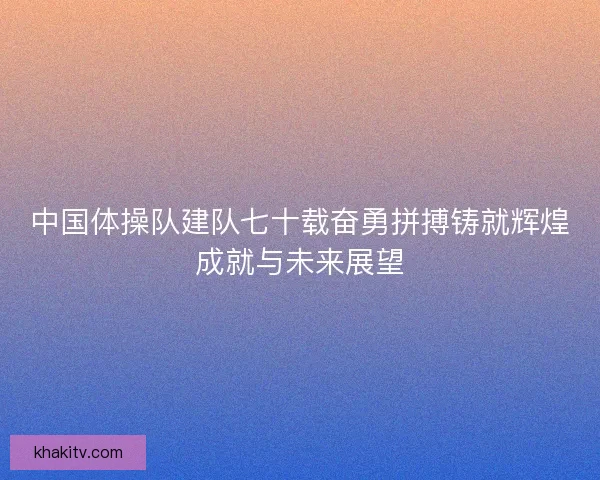 中国体操队建队七十载奋勇拼搏铸就辉煌成就与未来展望