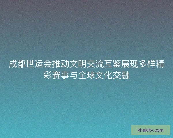 成都世运会推动文明交流互鉴展现多样精彩赛事与全球文化交融