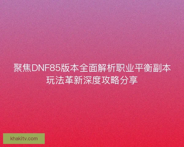 聚焦DNF85版本全面解析职业平衡副本玩法革新深度攻略分享