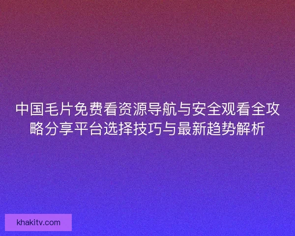 中国毛片免费看资源导航与安全观看全攻略分享平台选择技巧与最新趋势解析