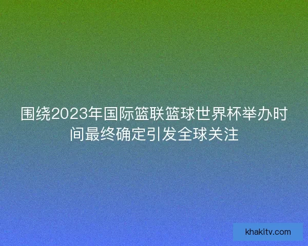 围绕2023年国际篮联篮球世界杯举办时间最终确定引发全球关注
