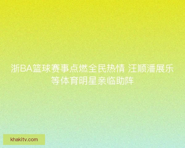 浙BA篮球赛事点燃全民热情 汪顺潘展乐等体育明星亲临助阵