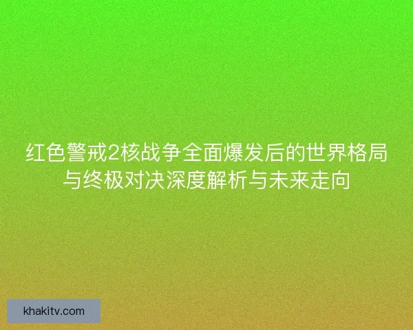 红色警戒2核战争全面爆发后的世界格局与终极对决深度解析与未来走向