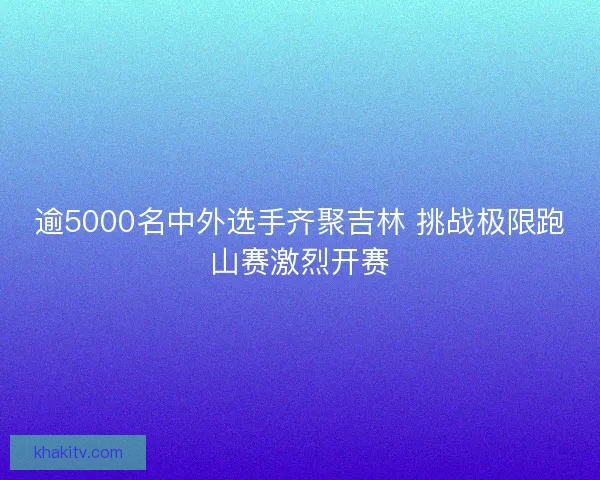 逾5000名中外选手齐聚吉林 挑战极限跑山赛激烈开赛