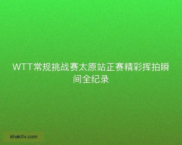 WTT常规挑战赛太原站正赛精彩挥拍瞬间全纪录