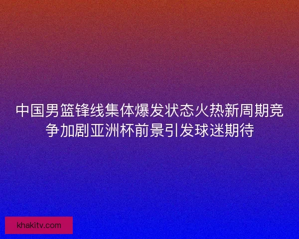 中国男篮锋线集体爆发状态火热新周期竞争加剧亚洲杯前景引发球迷期待