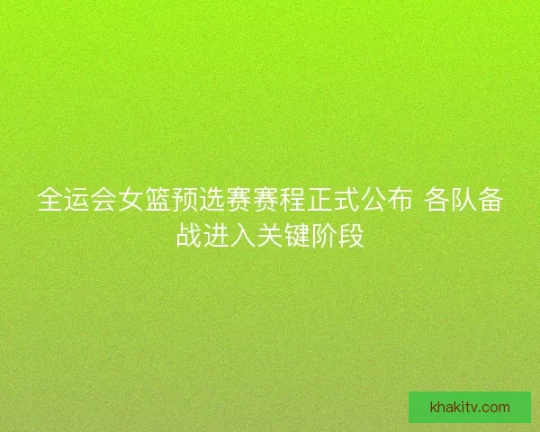 全运会女篮预选赛赛程正式公布 各队备战进入关键阶段