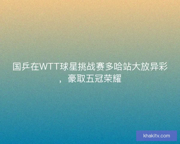 国乒在WTT球星挑战赛多哈站大放异彩，豪取五冠荣耀