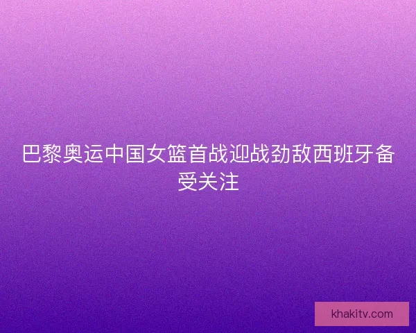 巴黎奥运中国女篮首战迎战劲敌西班牙备受关注