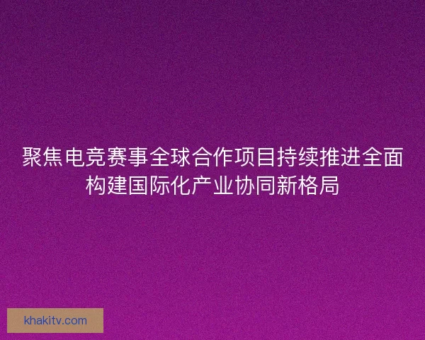 聚焦电竞赛事全球合作项目持续推进全面构建国际化产业协同新格局