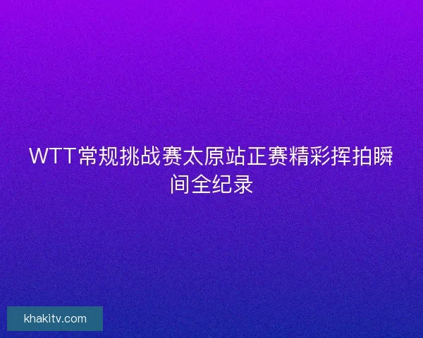 WTT常规挑战赛太原站正赛精彩挥拍瞬间全纪录