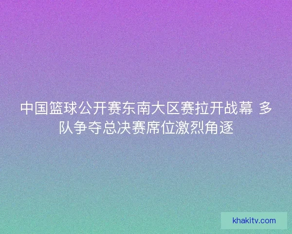 中国篮球公开赛东南大区赛拉开战幕 多队争夺总决赛席位激烈角逐