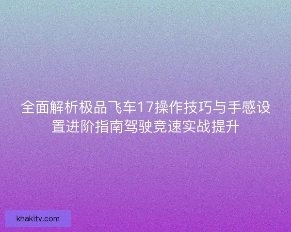 全面解析极品飞车17操作技巧与手感设置进阶指南驾驶竞速实战提升