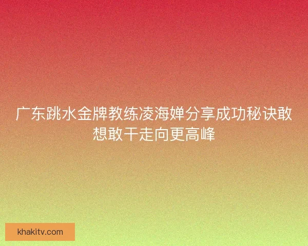 广东跳水金牌教练凌海婵分享成功秘诀敢想敢干走向更高峰