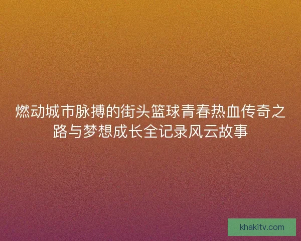 燃动城市脉搏的街头篮球青春热血传奇之路与梦想成长全记录风云故事