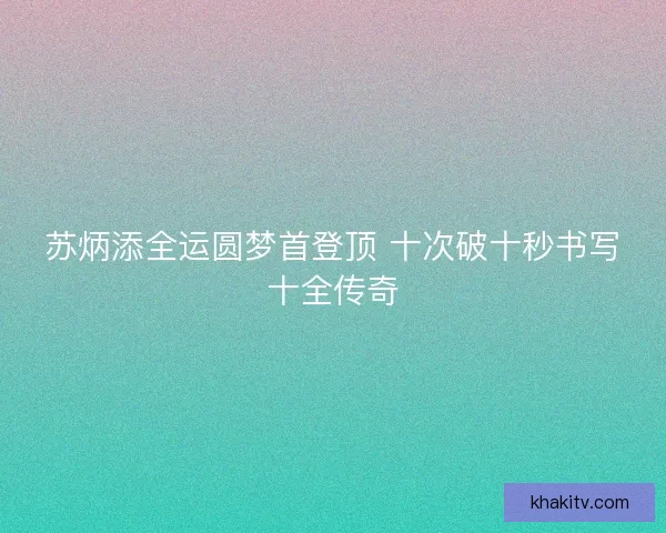 苏炳添全运圆梦首登顶 十次破十秒书写十全传奇