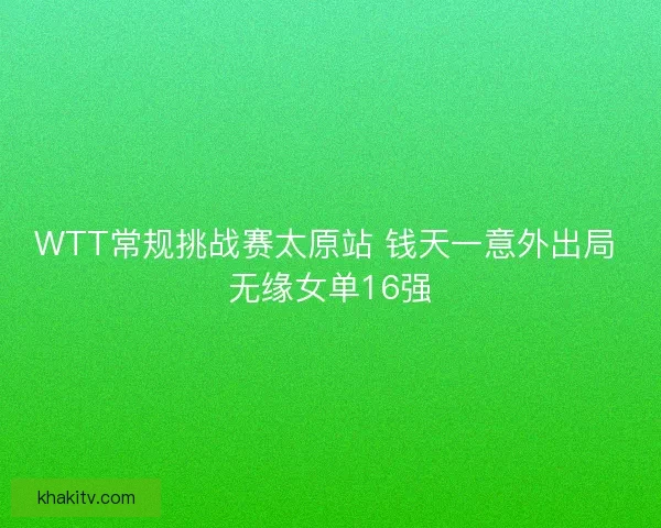 WTT常规挑战赛太原站 钱天一意外出局 无缘女单16强
