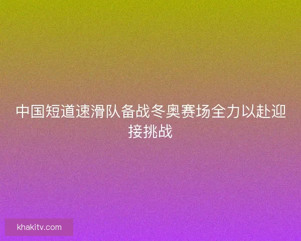 中国短道速滑队备战冬奥赛场全力以赴迎接挑战