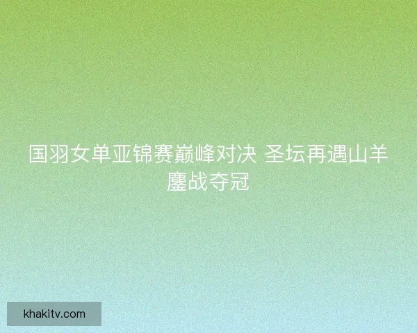 国羽女单亚锦赛巅峰对决 圣坛再遇山羊鏖战夺冠