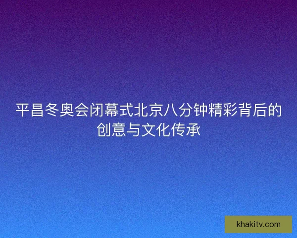 平昌冬奥会闭幕式北京八分钟精彩背后的创意与文化传承