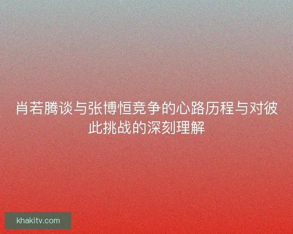 肖若腾谈与张博恒竞争的心路历程与对彼此挑战的深刻理解