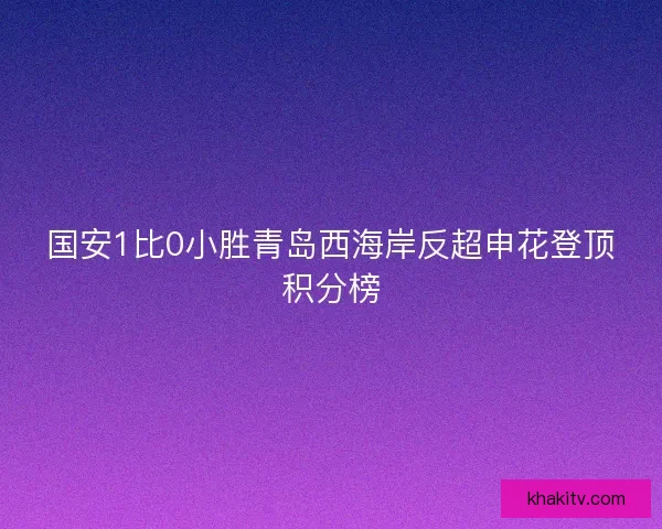 国安1比0小胜青岛西海岸反超申花登顶积分榜 国安1比0小胜青岛西海岸反超申花登顶积分榜