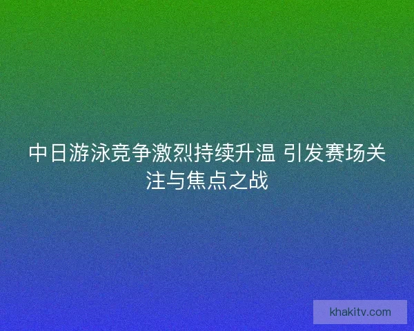 中日游泳竞争激烈持续升温 引发赛场关注与焦点之战
